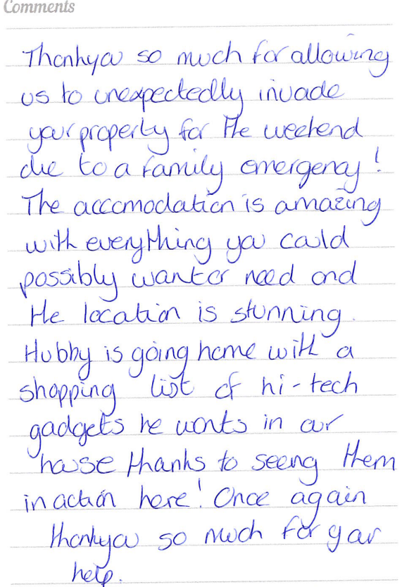 A guest book review saying that they were thankful being being able to stay at short notice. Amazing accommodation with everything you could possibly want or need. Husband is going home with a shopping list of the hi-tech gadgets.