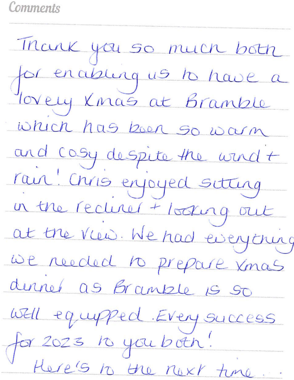 A guest book written review saying thank you for enabling them to stay and have a lovely Xmas in Bramble which was warm and cosy. Chris enjoyed sitting in the recliner and looking at the view. We had everything we needed to prepare Xmas dinner as well equipped.